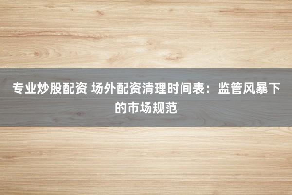 专业炒股配资 场外配资清理时间表：监管风暴下的市场规范