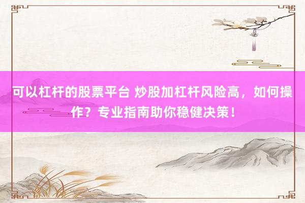 可以杠杆的股票平台 炒股加杠杆风险高，如何操作？专业指南助你稳健决策！