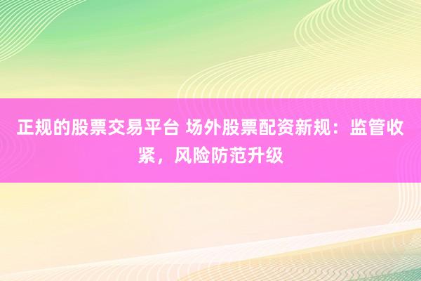 正规的股票交易平台 场外股票配资新规：监管收紧，风险防范升级