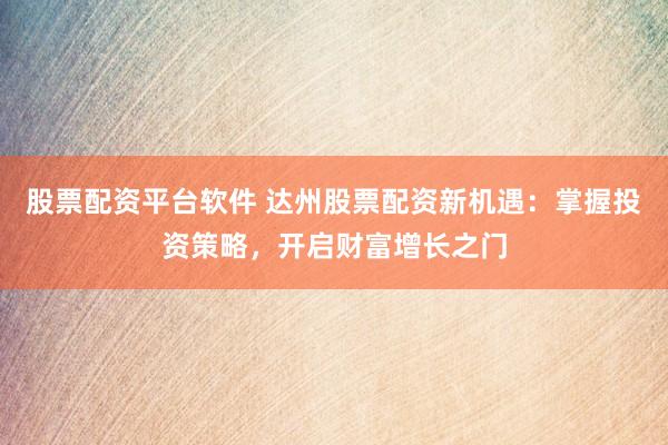 股票配资平台软件 达州股票配资新机遇：掌握投资策略，开启财富增长之门