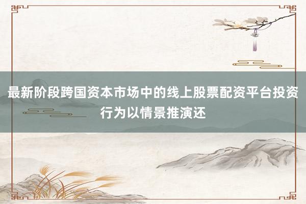 最新阶段跨国资本市场中的线上股票配资平台投资行为以情景推演还