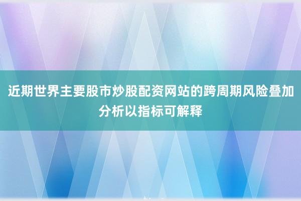 近期世界主要股市炒股配资网站的跨周期风险叠加分析以指标可解释