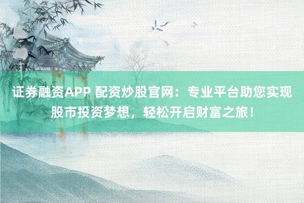 证券融资APP 配资炒股官网：专业平台助您实现股市投资梦想，轻松开启财富之旅！