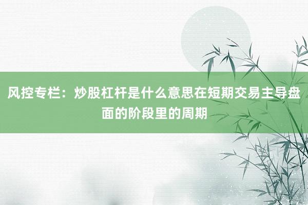 风控专栏：炒股杠杆是什么意思在短期交易主导盘面的阶段里的周期