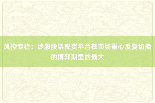 风控专栏:炒股股票配资平台在市场重心反复切换的博弈期里的最大