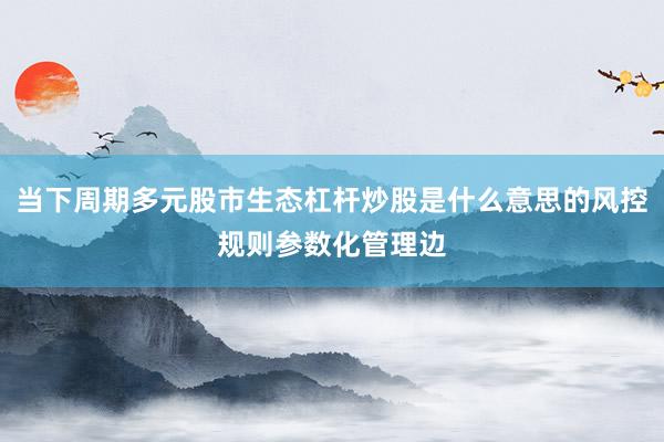 当下周期多元股市生态杠杆炒股是什么意思的风控规则参数化管理边