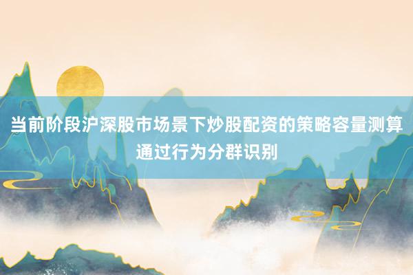 当前阶段沪深股市场景下炒股配资的策略容量测算通过行为分群识别