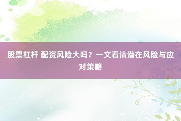 股票杠杆 配资风险大吗？一文看清潜在风险与应对策略