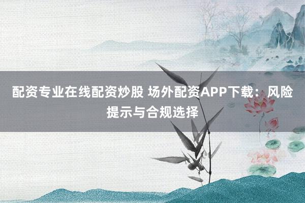 配资专业在线配资炒股 场外配资APP下载：风险提示与合规选择