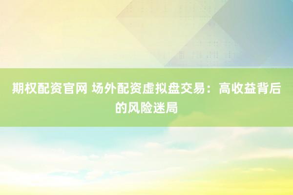 期权配资官网 场外配资虚拟盘交易：高收益背后的风险迷局