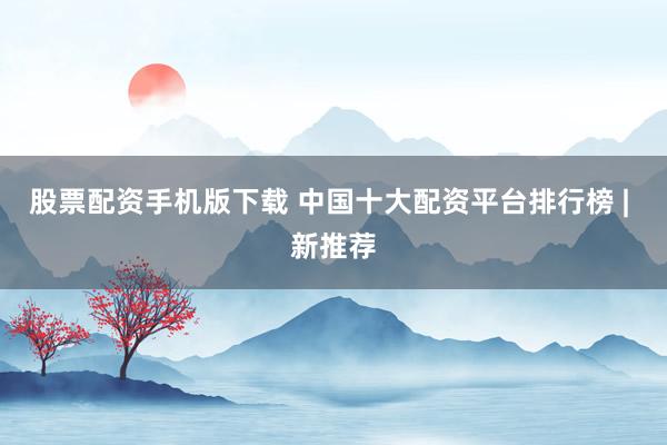 股票配资手机版下载 中国十大配资平台排行榜 | 新推荐