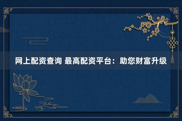 网上配资查询 最高配资平台：助您财富升级