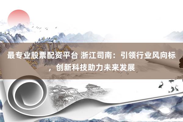 最专业股票配资平台 浙江司南：引领行业风向标，创新科技助力未来发展