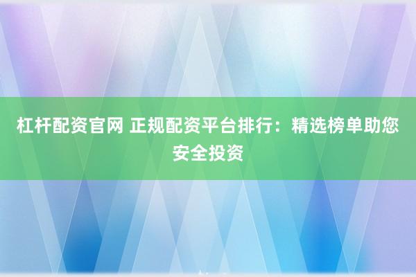 杠杆配资官网 正规配资平台排行：精选榜单助您安全投资