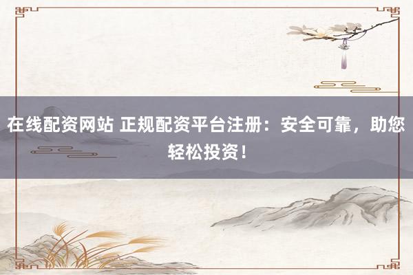 在线配资网站 正规配资平台注册：安全可靠，助您轻松投资！