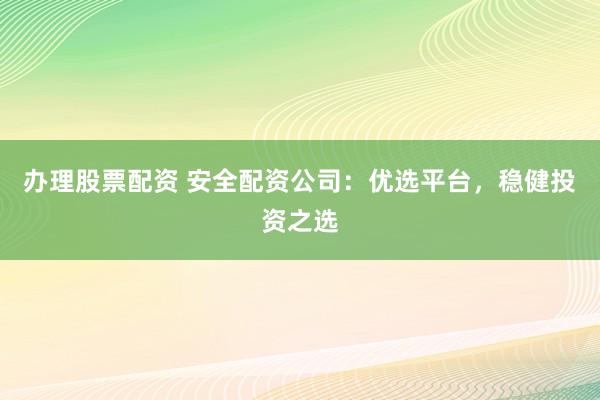 办理股票配资 安全配资公司：优选平台，稳健投资之选