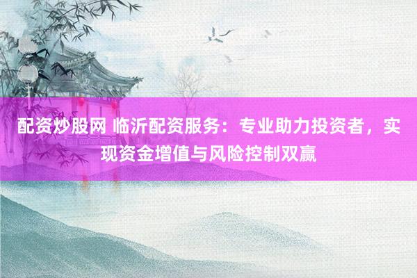 配资炒股网 临沂配资服务：专业助力投资者，实现资金增值与风险控制双赢
