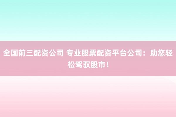 全国前三配资公司 专业股票配资平台公司：助您轻松驾驭股市！
