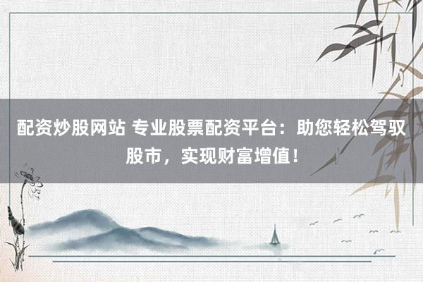 配资炒股网站 专业股票配资平台：助您轻松驾驭股市，实现财富增值！