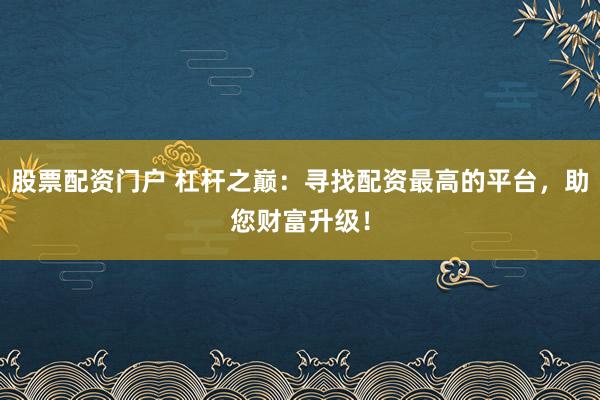 股票配资门户 杠杆之巅：寻找配资最高的平台，助您财富升级！