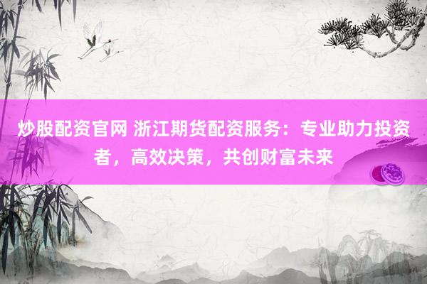 炒股配资官网 浙江期货配资服务：专业助力投资者，高效决策，共创财富未来