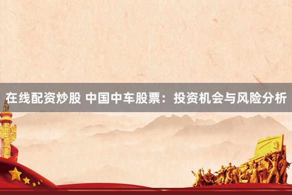 在线配资炒股 中国中车股票：投资机会与风险分析