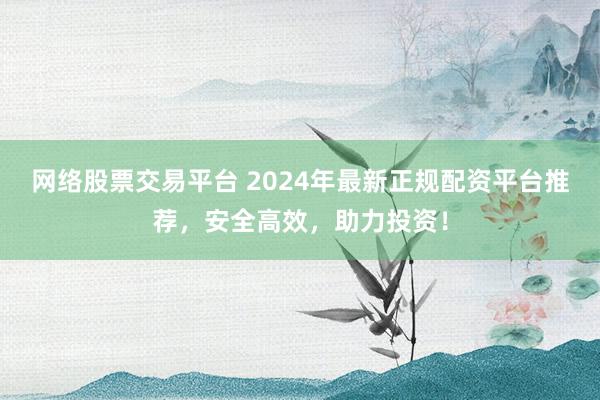 网络股票交易平台 2024年最新正规配资平台推荐，安全高效，助力投资！
