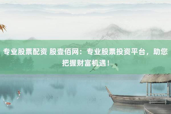 专业股票配资 股壹佰网：专业股票投资平台，助您把握财富机遇！