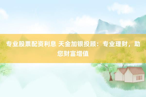 专业股票配资利息 天金加银投顾：专业理财，助您财富增值