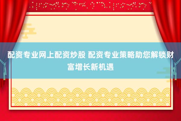配资专业网上配资炒股 配资专业策略助您解锁财富增长新机遇