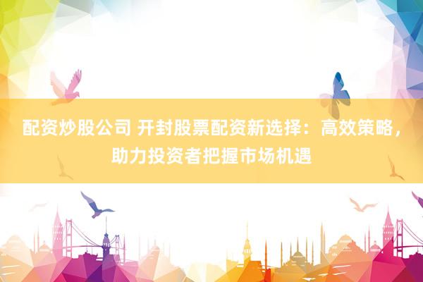 配资炒股公司 开封股票配资新选择：高效策略，助力投资者把握市场机遇