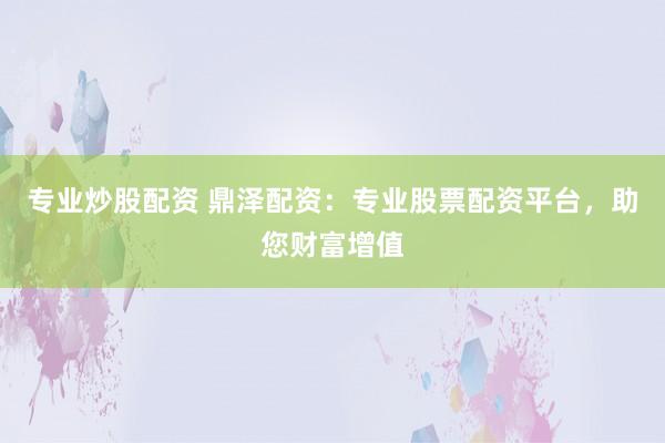 专业炒股配资 鼎泽配资：专业股票配资平台，助您财富增值