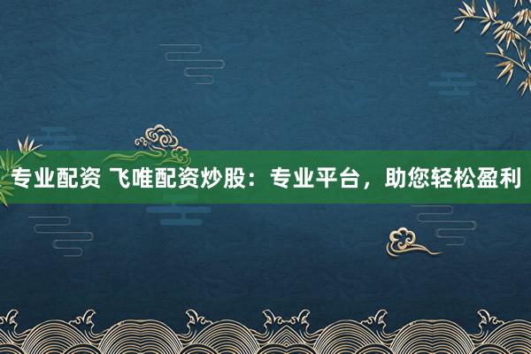 专业配资 飞唯配资炒股：专业平台，助您轻松盈利