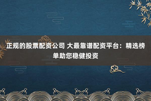 正规的股票配资公司 大最靠谱配资平台：精选榜单助您稳健投资