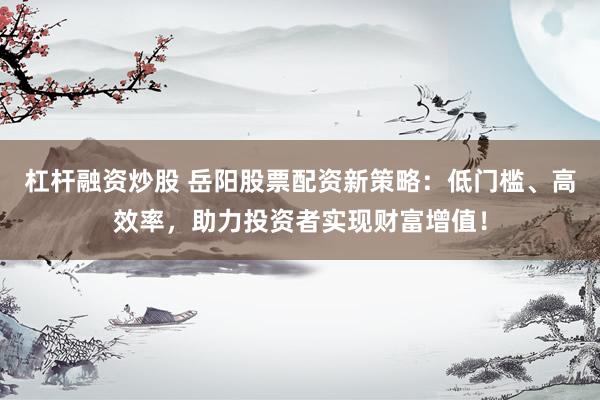 杠杆融资炒股 岳阳股票配资新策略：低门槛、高效率，助力投资者实现财富增值！