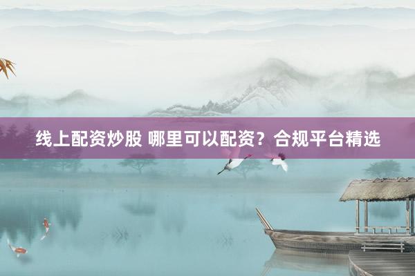 线上配资炒股 哪里可以配资？合规平台精选