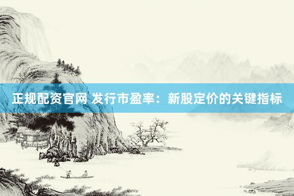 正规配资官网 发行市盈率：新股定价的关键指标