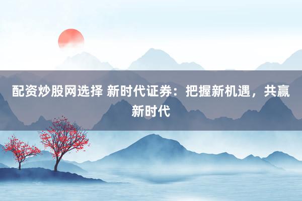 配资炒股网选择 新时代证券：把握新机遇，共赢新时代