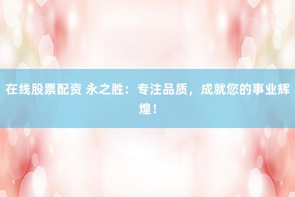 在线股票配资 永之胜：专注品质，成就您的事业辉煌！