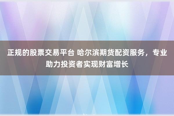 正规的股票交易平台 哈尔滨期货配资服务,专业助力投资者实现财富增长