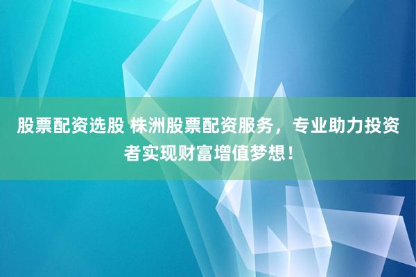 股票配资选股 株洲股票配资服务,专业助力投资者实现财富增值梦想!