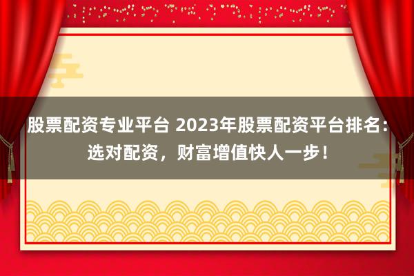 股票配资专业平台 2023年股票配资平台排名：选对配资，财富增值快人一步！