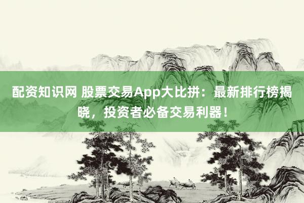配资知识网 股票交易App大比拼：最新排行榜揭晓，投资者必备交易利器！