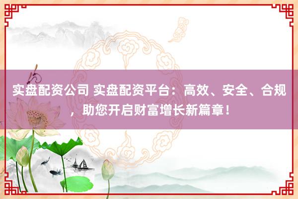 实盘配资公司 实盘配资平台：高效、安全、合规，助您开启财富增长新篇章！
