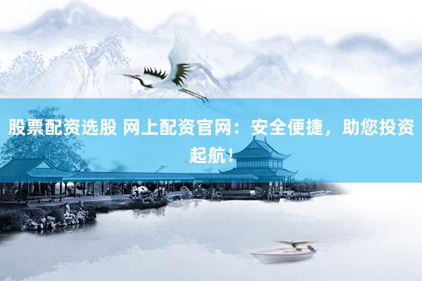 股票配资选股 网上配资官网：安全便捷，助您投资起航！