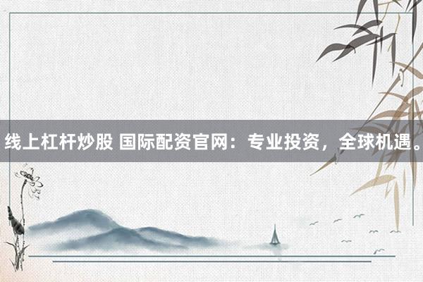 线上杠杆炒股 国际配资官网：专业投资，全球机遇。