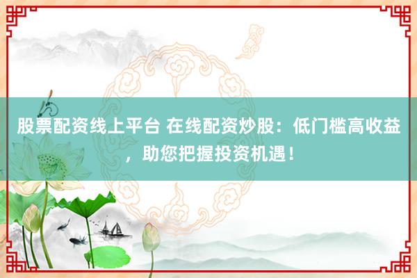股票配资线上平台 在线配资炒股:低门槛高收益,助您把握投资机遇!