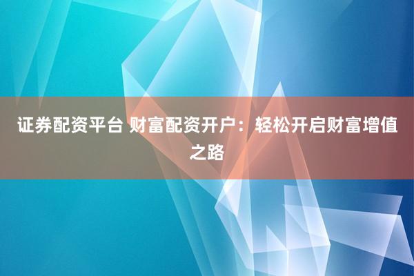 证券配资平台 财富配资开户：轻松开启财富增值之路