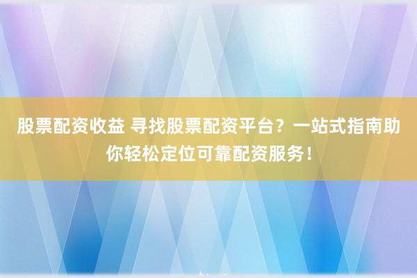 股票配资收益 寻找股票配资平台？一站式指南助你轻松定位可靠配资服务！