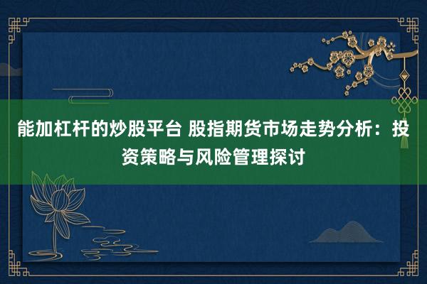 能加杠杆的炒股平台 股指期货市场走势分析：投资策略与风险管理探讨